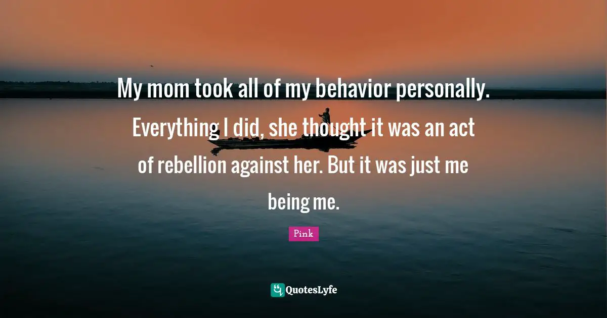 My mom took all of my behavior personally. Everything I did, she thought it was an act of rebellion against her. But it was just me being me.