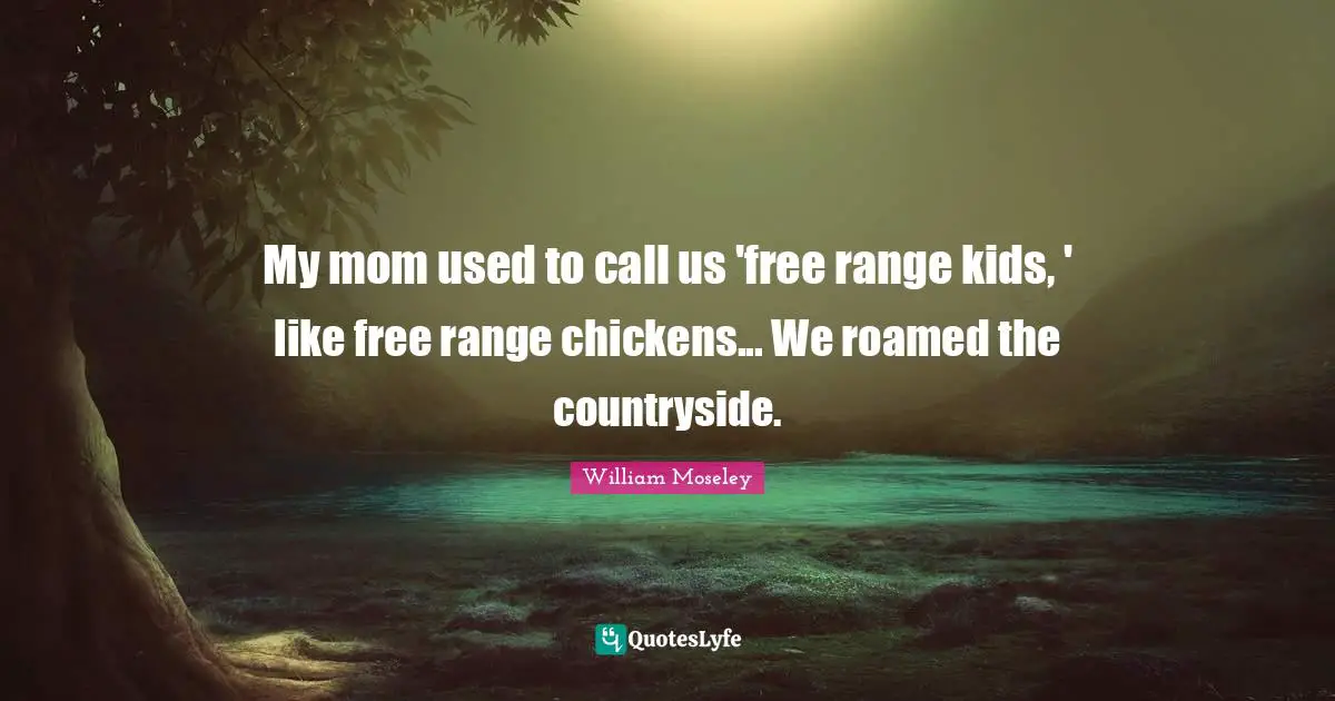 My mom used to call us 'free range kids, ' like free range chickens... We roamed the countryside.