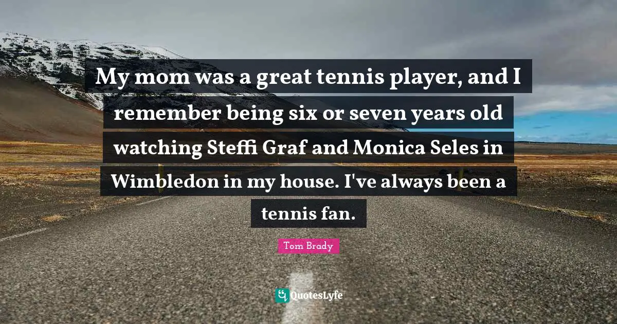 Tom Brady Quotes: My mom was a great tennis player, and I remember being six or seven years old watching Steffi Graf and Monica Seles in Wimbledon in my house. I've always been a tennis fan.