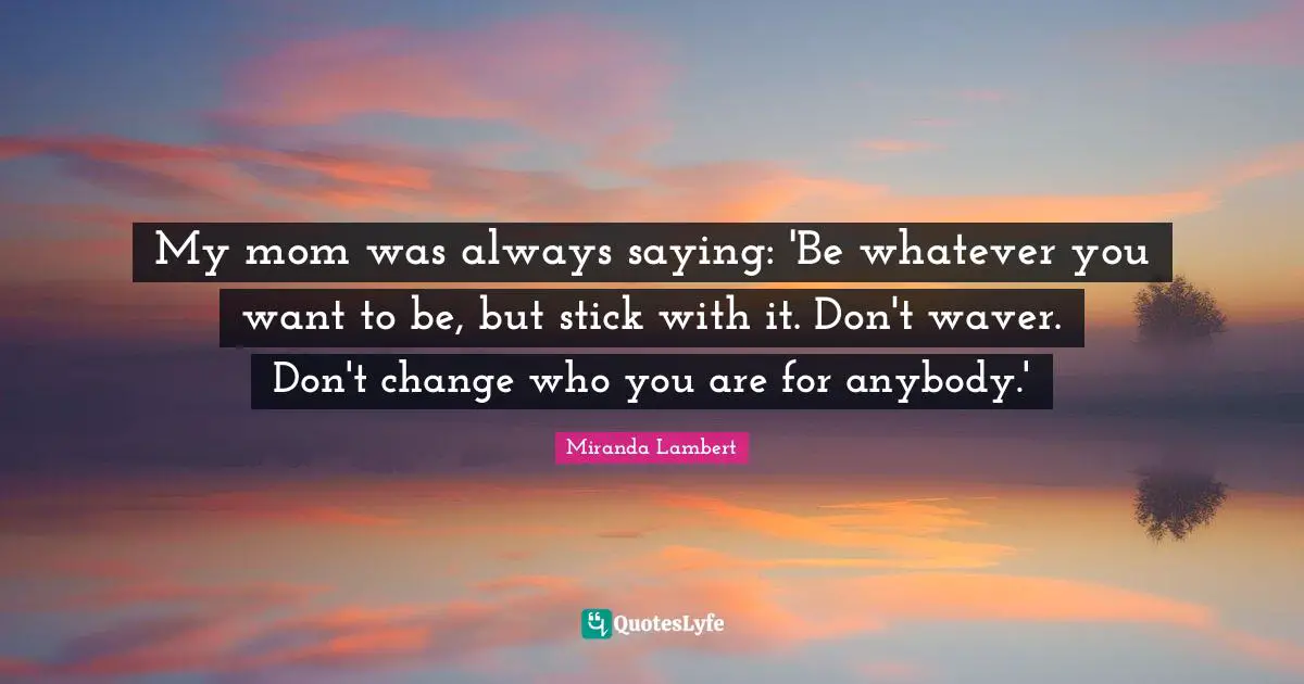 My mom was always saying: 'Be whatever you want to be, but stick with it. Don't waver. Don't change who you are for anybody.'