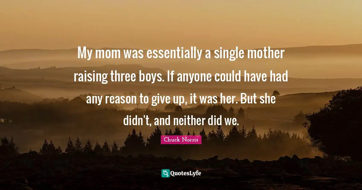 Chuck Norris Quotes: "My mom was essentially a single mother raising three boys. If anyone could have had any reason to give up, it was her. But she didn't, and neither did we."