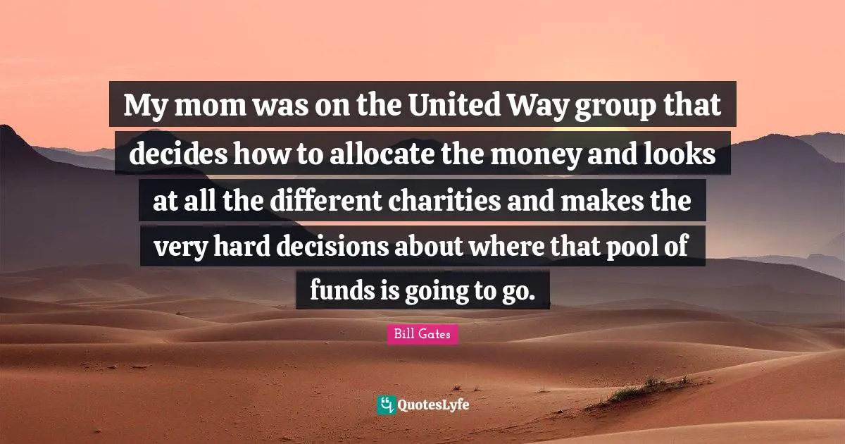 My mom was on the United Way group that decides how to allocate the money and looks at all the different charities and makes the very hard decisions about where that pool of funds is going to go.