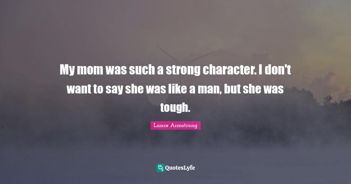 My mom was such a strong character. I don't want to say she was like a man, but she was tough.