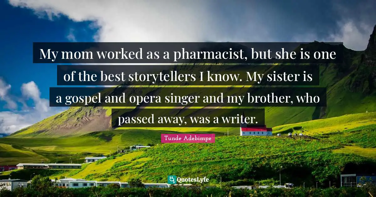 My mom worked as a pharmacist, but she is one of the best storytellers I know. My sister is a gospel and opera singer and my brother, who passed away, was a writer.