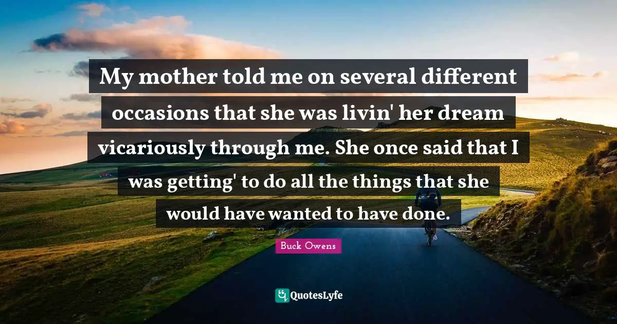 My mother told me on several different occasions that she was livin' her dream vicariously through me. She once said that I was getting' to do all the things that she would have wanted to have done.