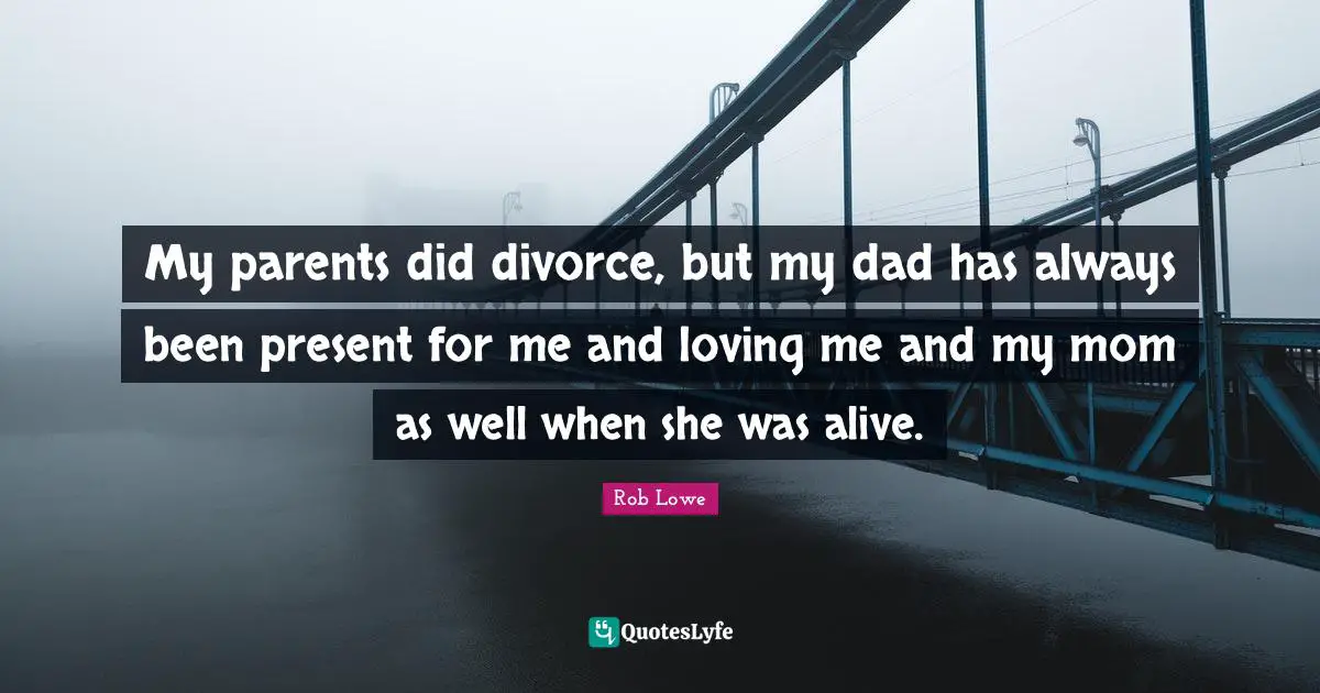 My parents did divorce, but my dad has always been present for me and loving me and my mom as well when she was alive.
