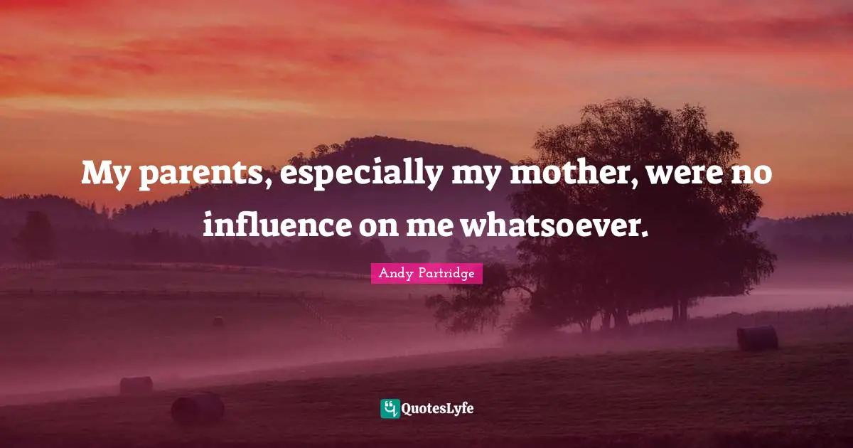 My parents, especially my mother, were no influence on me whatsoever.