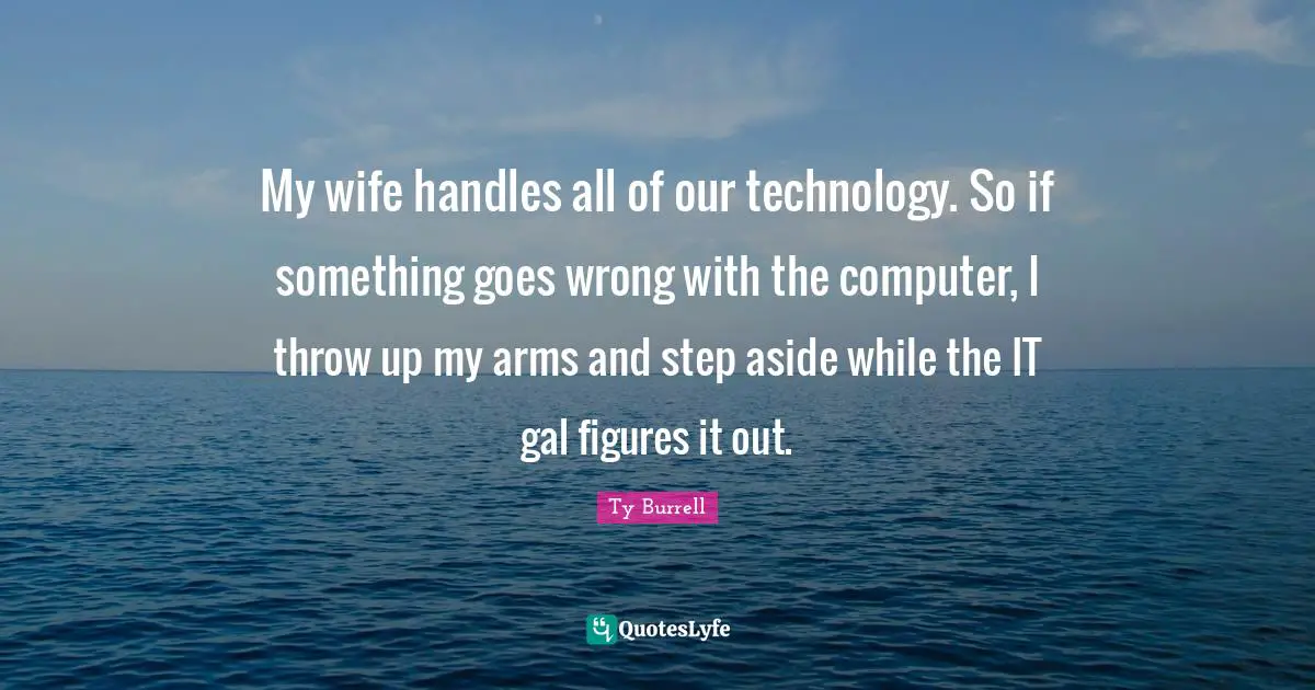 My wife handles all of our technology. So if something goes wrong with the computer, I throw up my arms and step aside while the IT gal figures it out.