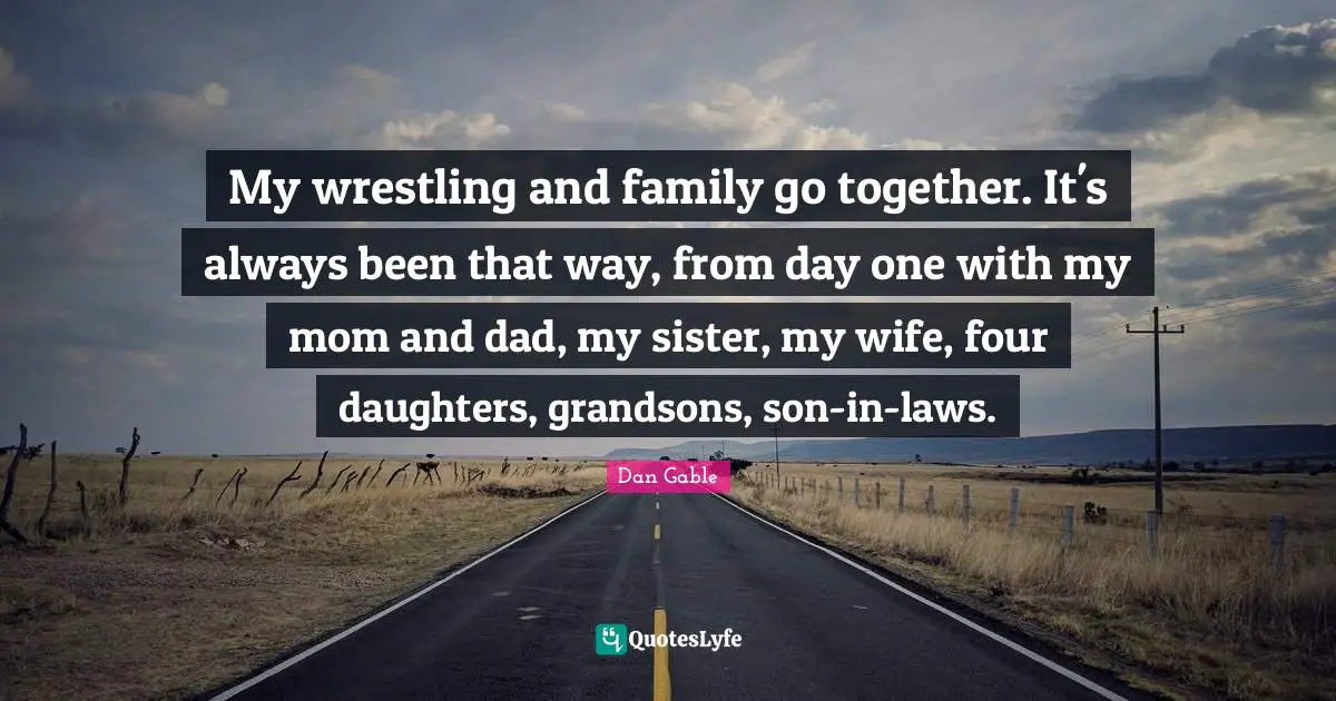 My wrestling and family go together. It's always been that way, from day one with my mom and dad, my sister, my wife, four daughters, grandsons, son-in-laws.