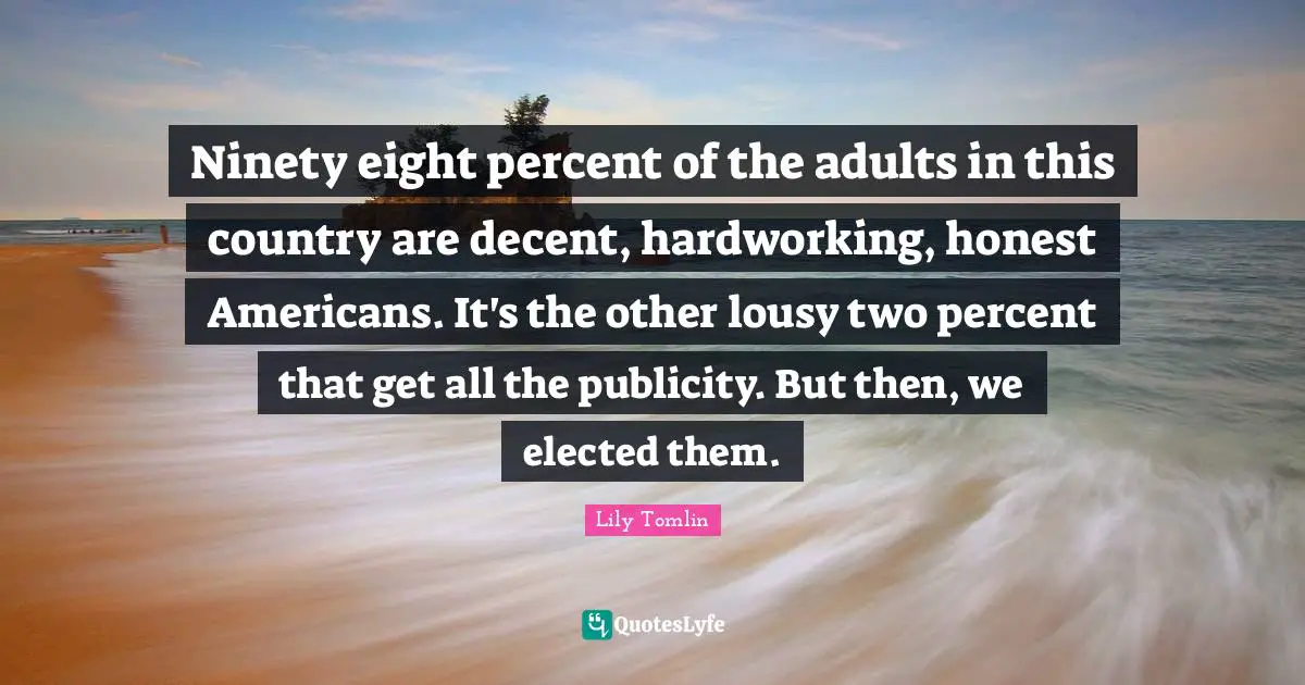 Lily Tomlin Quotes: Ninety eight percent of the adults in this country are decent, hardworking, honest Americans. It's the other lousy two percent that get all the publicity. But then, we elected them.