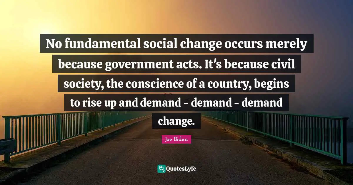 No fundamental social change occurs merely because government acts. It's because civil society, the conscience of a country, begins to rise up and demand - demand - demand change.