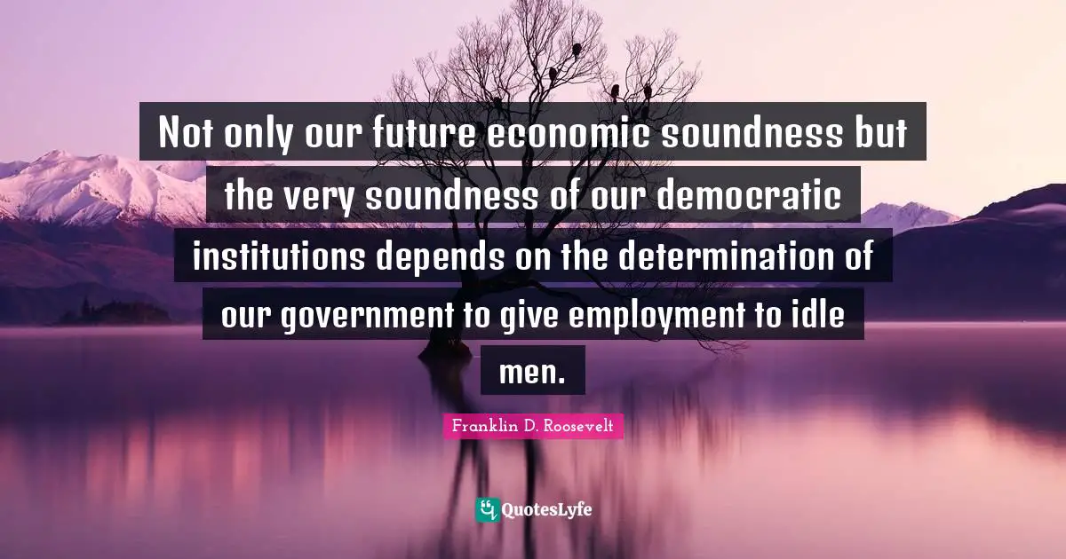Not only our future economic soundness but the very soundness of our democratic institutions depends on the determination of our government to give employment to idle men.