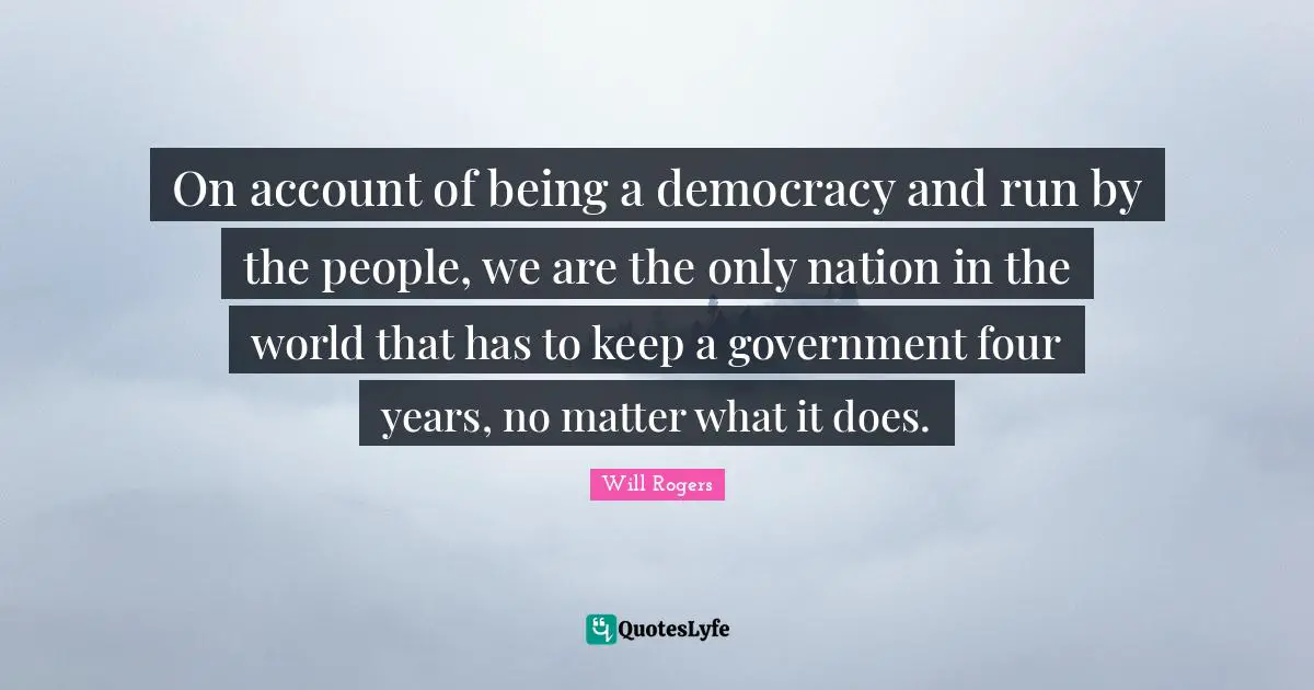 On account of being a democracy and run by the people, we are the only nation in the world that has to keep a government four years, no matter what it does.