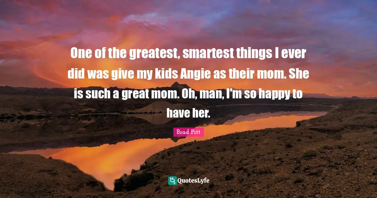 Brad Pitt Quotes: One of the greatest, smartest things I ever did was give my kids Angie as their mom. She is such a great mom. Oh, man, I'm so happy to have her.