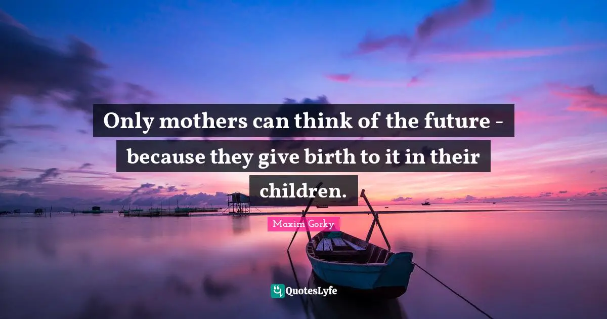 Only mothers can think of the future - because they give birth to it in their children.