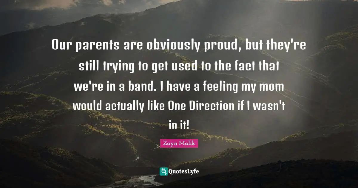 Zayn Malik Quotes: "Our parents are obviously proud, but they're still trying to get used to the fact that we're in a band. I have a feeling my mom would actually like One Direction if I wasn't in it!"