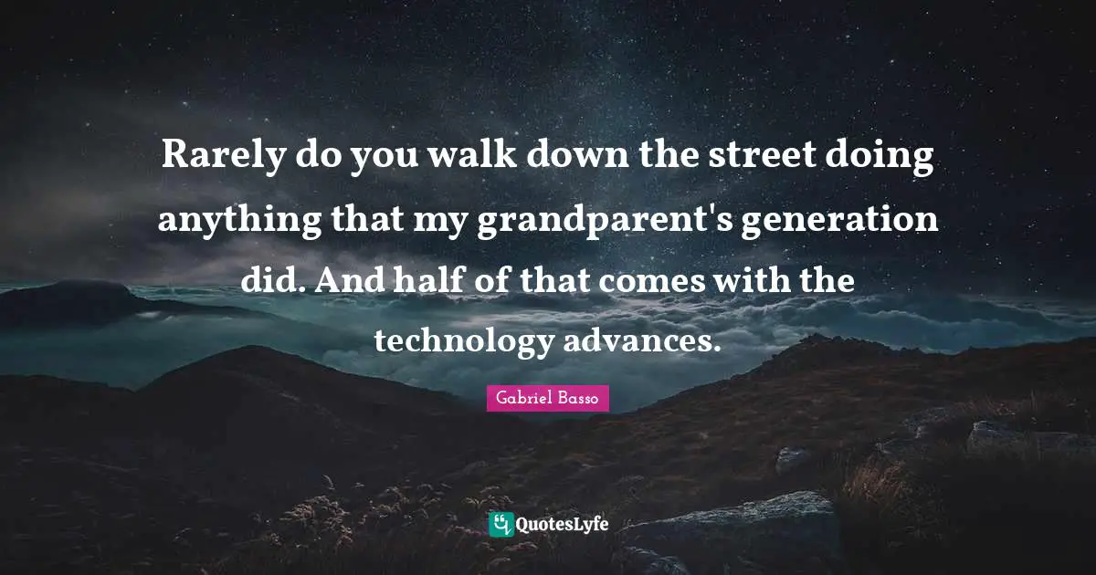 Rarely do you walk down the street doing anything that my grandparent's generation did. And half of that comes with the technology advances.
