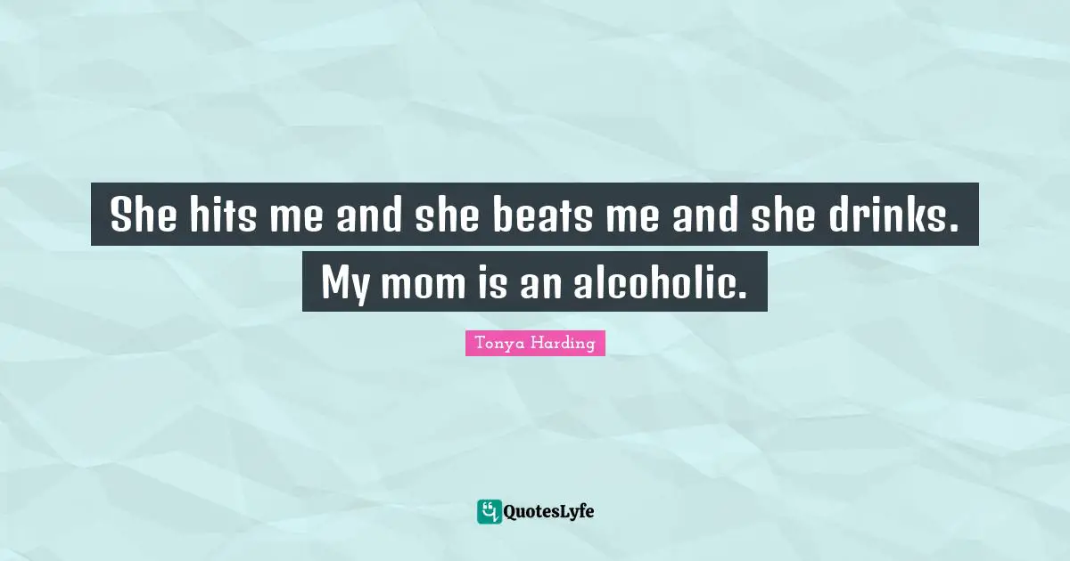 She hits me and she beats me and she drinks. My mom is an alcoholic.