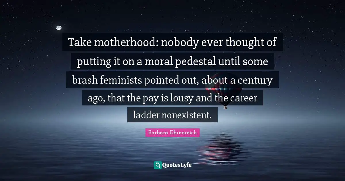 Barbara Ehrenreich Quotes: "Take motherhood: nobody ever thought of putting it on a moral pedestal until some brash feminists pointed out, about a century ago, that the pay is lousy and the career ladder nonexistent."