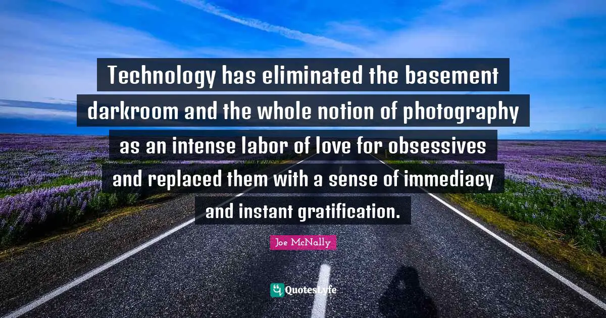 Technology has eliminated the basement darkroom and the whole notion of photography as an intense labor of love for obsessives and replaced them with a sense of immediacy and instant gratification.