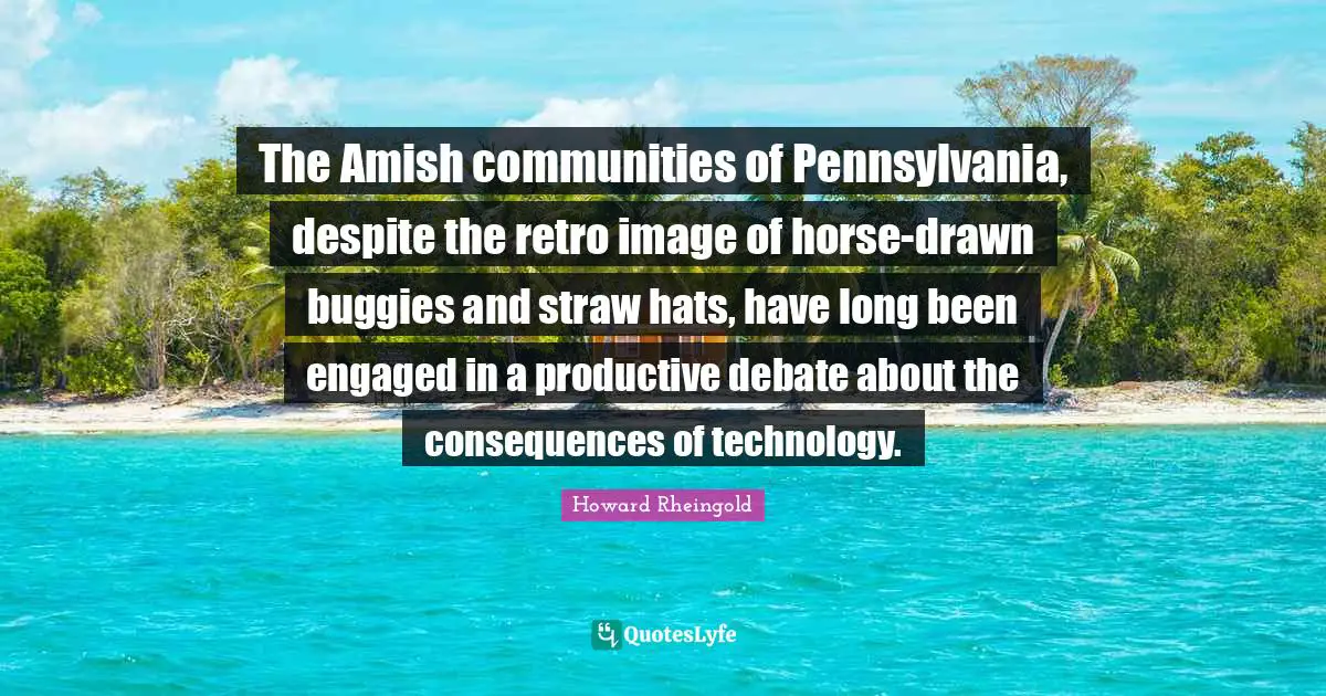 Howard Rheingold Quotes: "The Amish communities of Pennsylvania, despite the retro image of horse-drawn buggies and straw hats, have long been engaged in a productive debate about the consequences of technology."