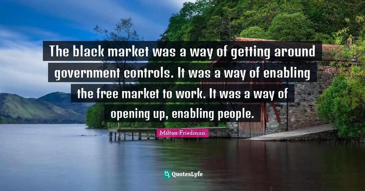 Milton Friedman Quotes: "The black market was a way of getting around government controls. It was a way of enabling the free market to work. It was a way of opening up, enabling people."