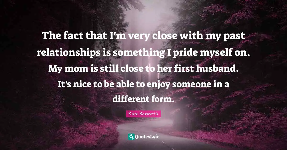 The fact that I'm very close with my past relationships is something I pride myself on. My mom is still close to her first husband. It's nice to be able to enjoy someone in a different form.