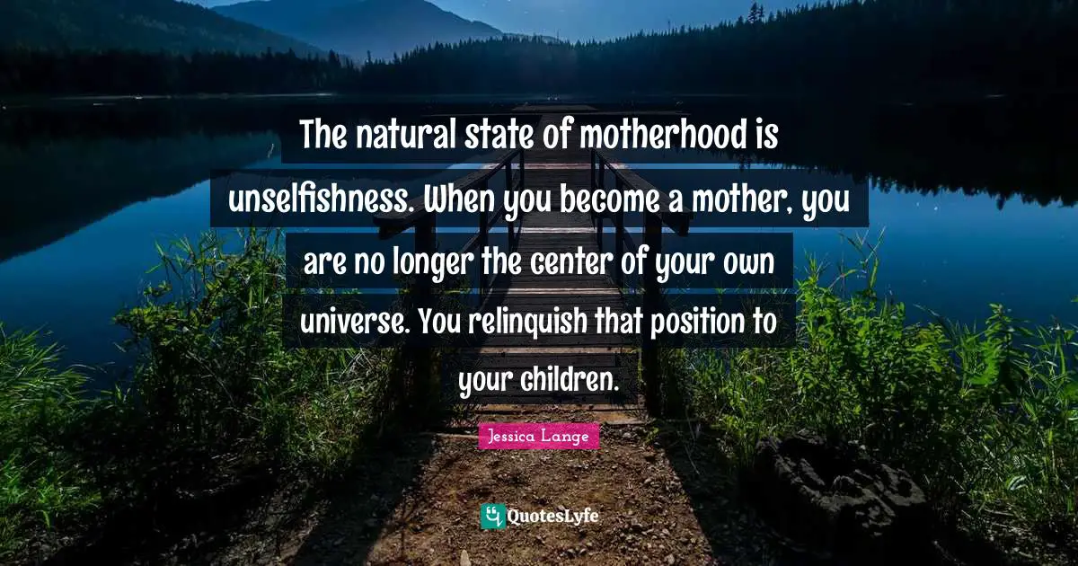 The natural state of motherhood is unselfishness. When you become a mother, you are no longer the center of your own universe. You relinquish that position to your children.