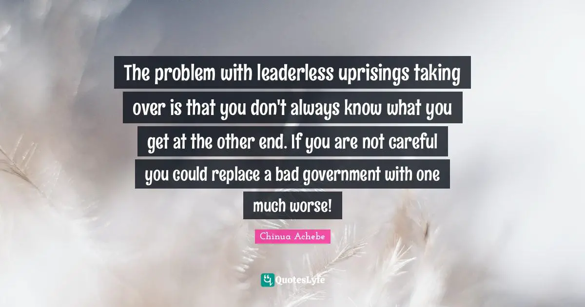 The problem with leaderless uprisings taking over is that you don't always know what you get at the other end. If you are not careful you could replace a bad government with one much worse!