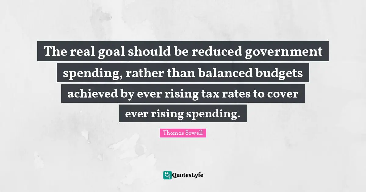 Thomas Sowell Quotes: "The real goal should be reduced government spending, rather than balanced budgets achieved by ever rising tax rates to cover ever rising spending."