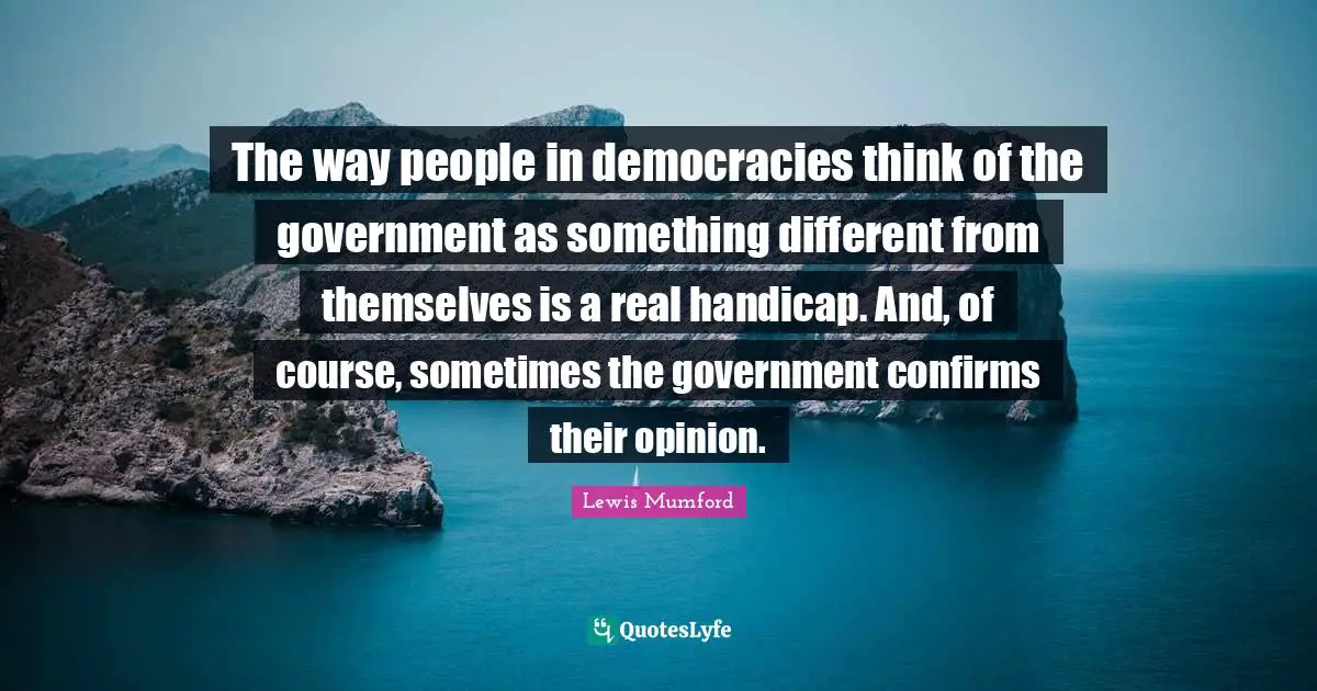 The way people in democracies think of the government as something different from themselves is a real handicap. And, of course, sometimes the government confirms their opinion.