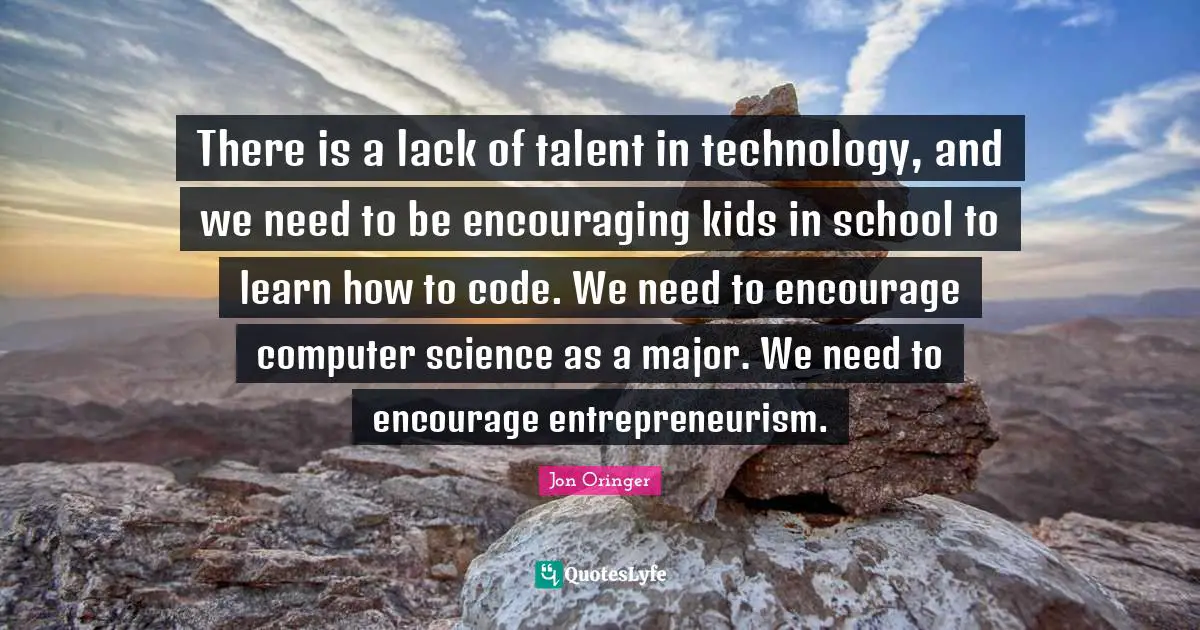 There is a lack of talent in technology, and we need to be encouraging kids in school to learn how to code. We need to encourage computer science as a major. We need to encourage entrepreneurism.