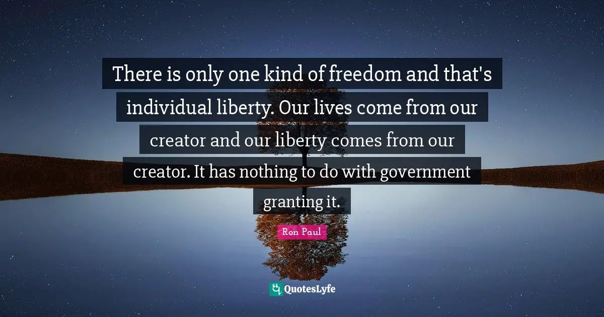 Ron Paul Quotes: "There is only one kind of freedom and that's individual liberty. Our lives come from our creator and our liberty comes from our creator. It has nothing to do with government granting it."