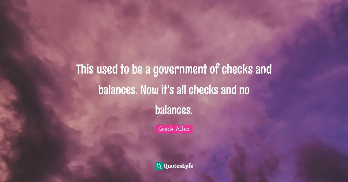 Gracie Allen Quotes: This used to be a government of checks and balances. Now it's all checks and no balances.
