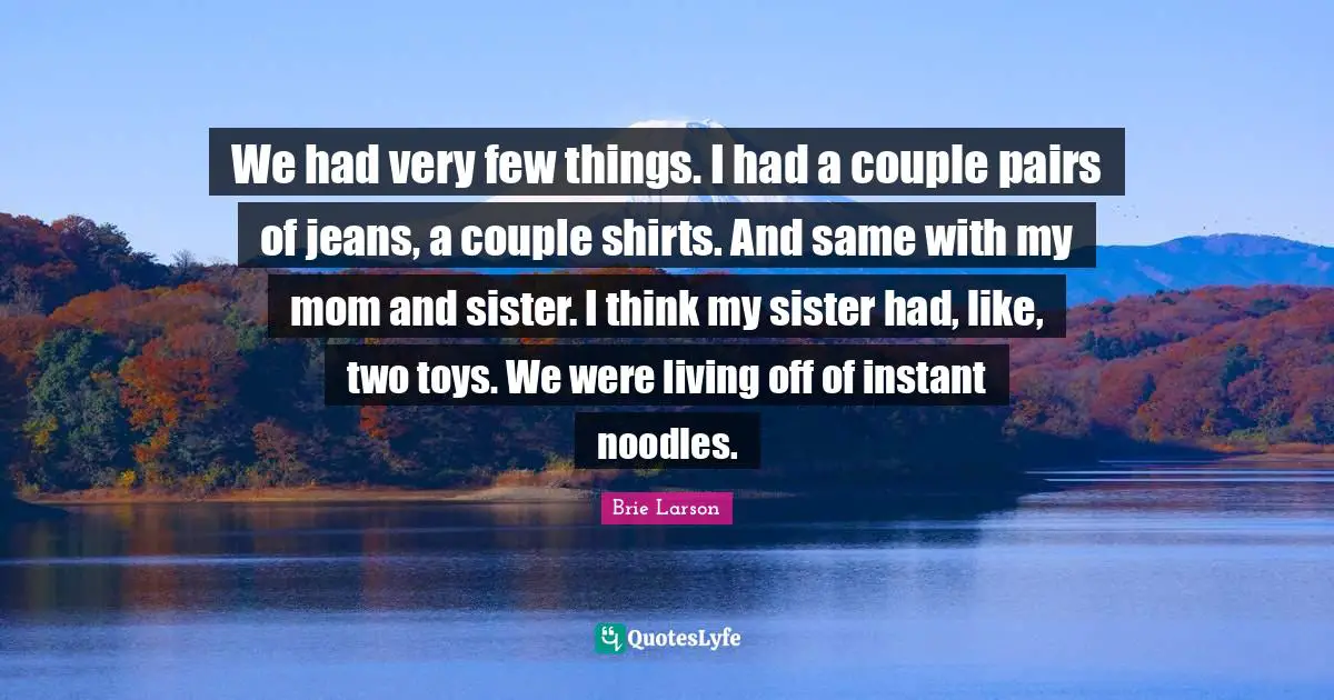 We had very few things. I had a couple pairs of jeans, a couple shirts. And same with my mom and sister. I think my sister had, like, two toys. We were living off of instant noodles.