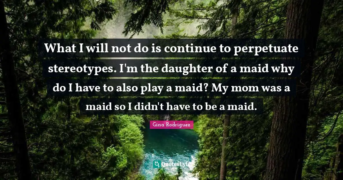 What I will not do is continue to perpetuate stereotypes. I'm the daughter of a maid why do I have to also play a maid? My mom was a maid so I didn't have to be a maid.