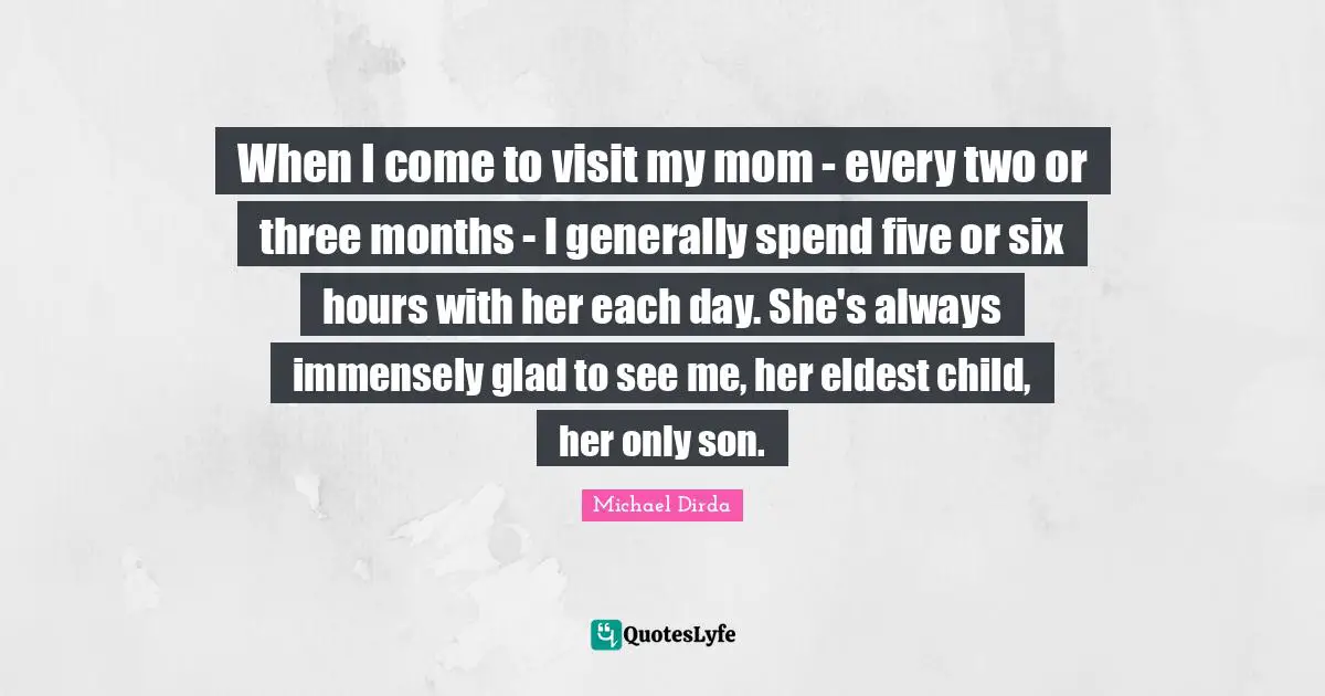 When I come to visit my mom - every two or three months - I generally spend five or six hours with her each day. She's always immensely glad to see me, her eldest child, her only son.