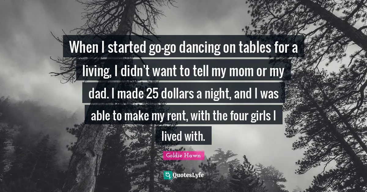 Goldie Hawn Quotes: "When I started go-go dancing on tables for a living, I didn't want to tell my mom or my dad. I made 25 dollars a night, and I was able to make my rent, with the four girls I lived with."