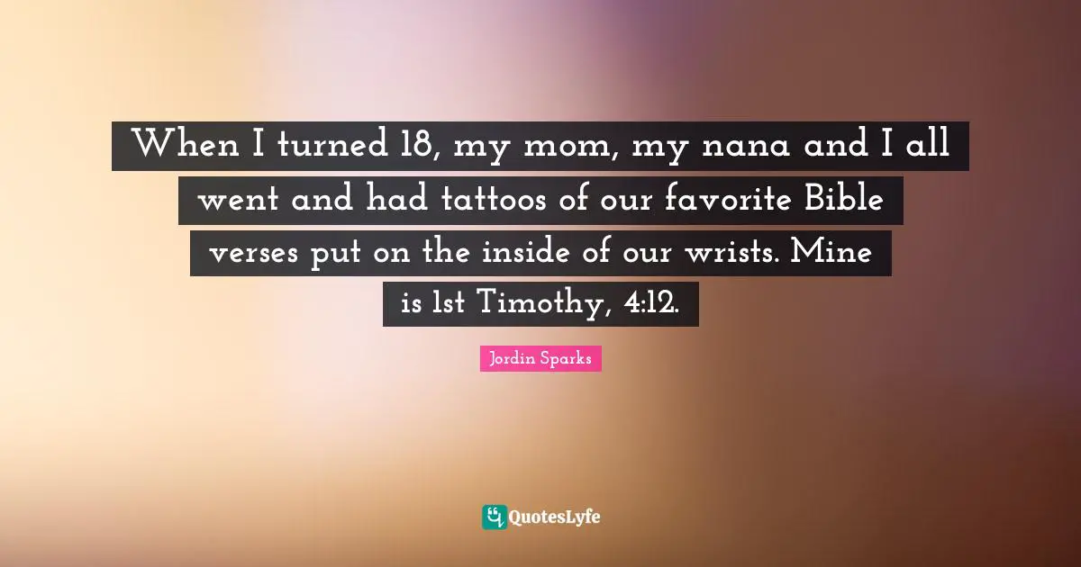When I turned 18, my mom, my nana and I all went and had tattoos of our favorite Bible verses put on the inside of our wrists. Mine is 1st Timothy, 4:12.