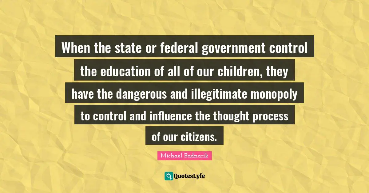 When the state or federal government control the education of all of our children, they have the dangerous and illegitimate monopoly to control and influence the thought process of our citizens.