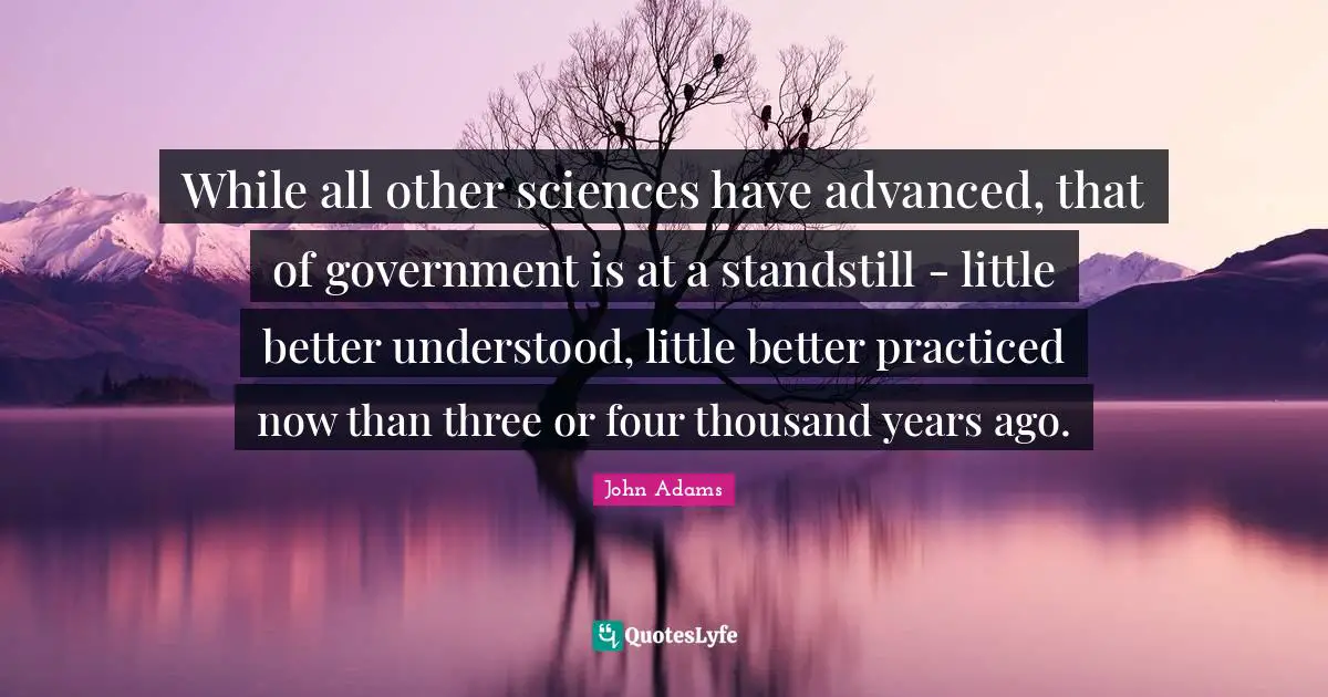 While all other sciences have advanced, that of government is at a standstill - little better understood, little better practiced now than three or four thousand years ago.
