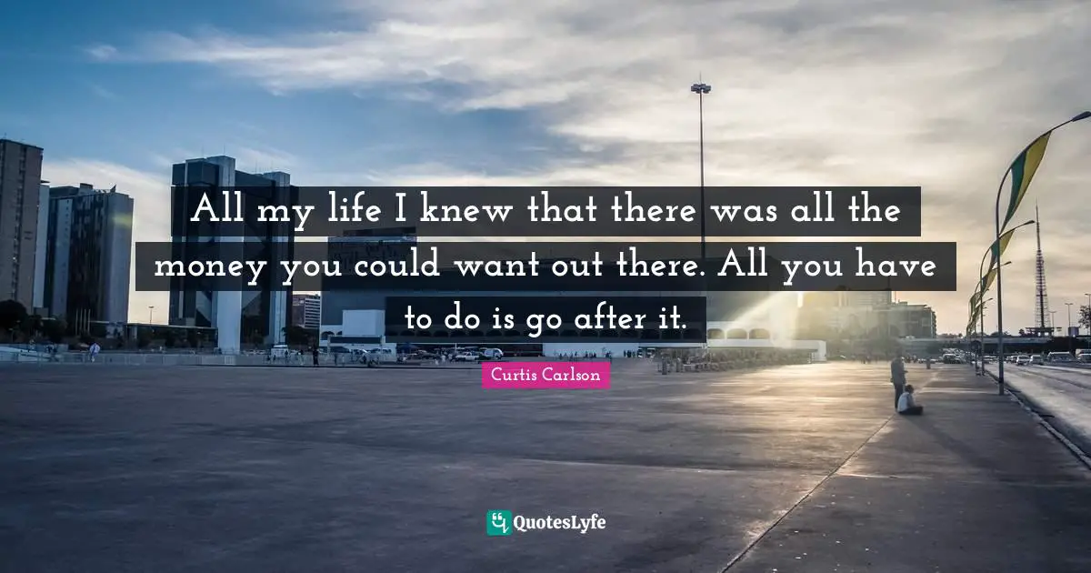 All my life I knew that there was all the money you could want out there. All you have to do is go after it.