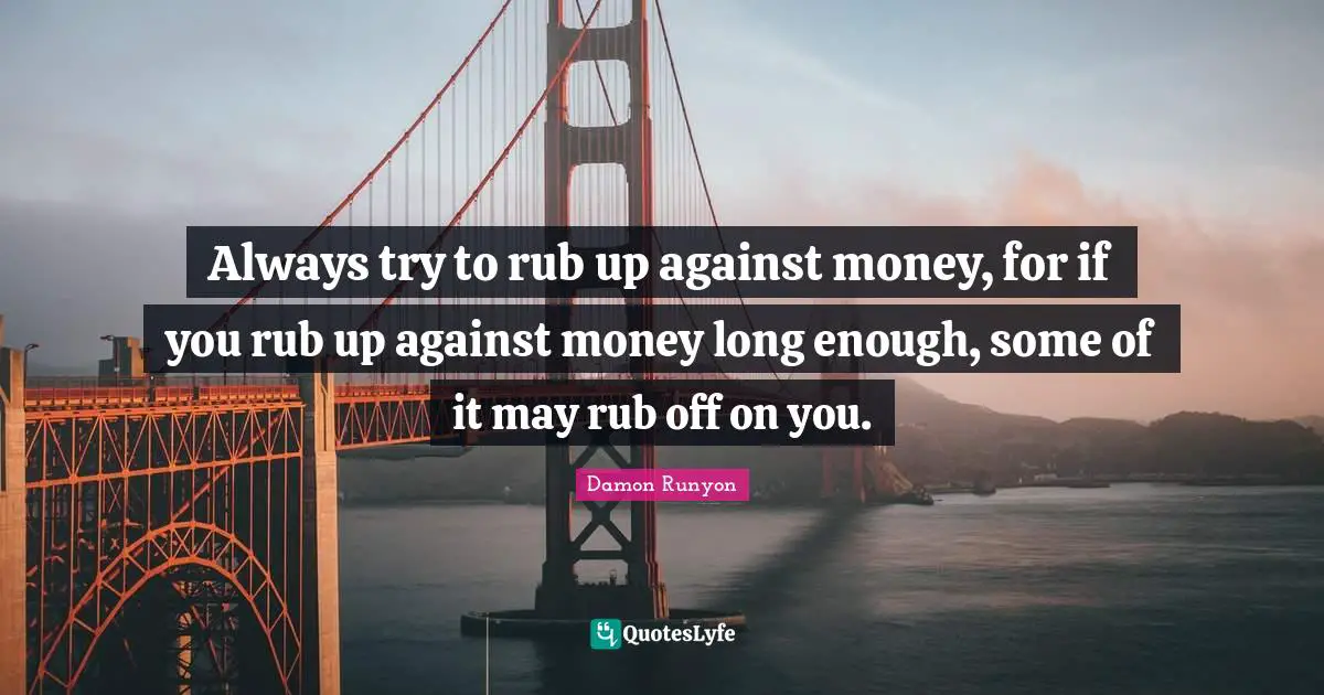 Damon Runyon Quotes: "Always try to rub up against money, for if you rub up against money long enough, some of it may rub off on you."