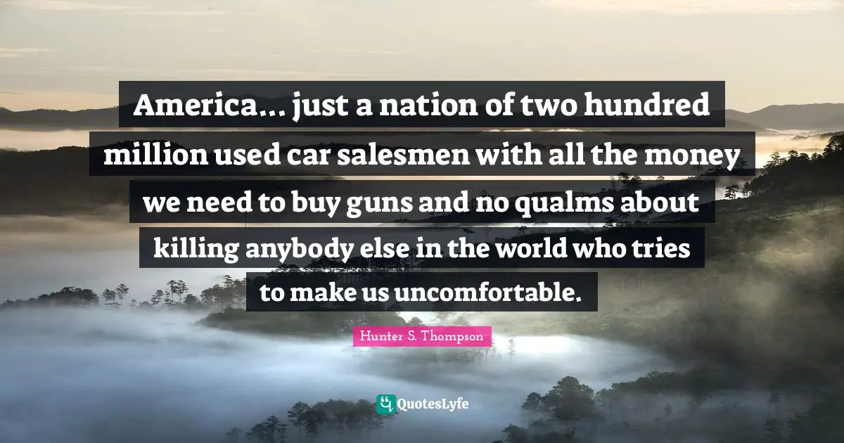 Hunter S. Thompson Quotes: America... just a nation of two hundred million used car salesmen with all the money we need to buy guns and no qualms about killing anybody else in the world who tries to make us uncomfortable.