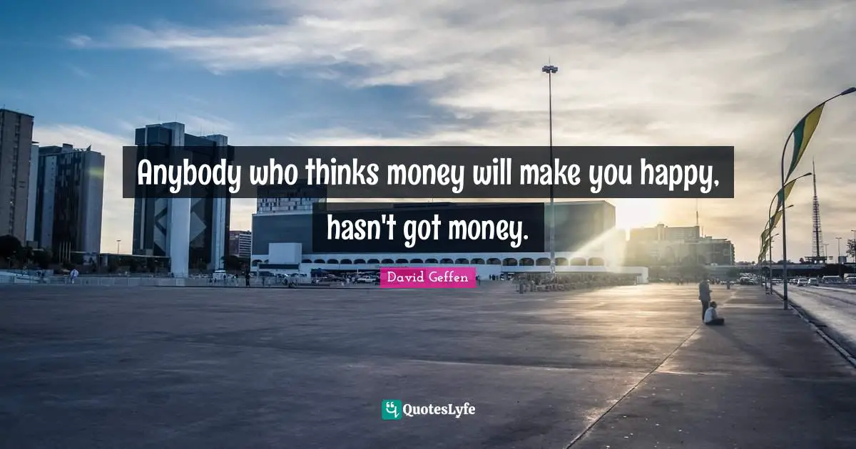 Anybody who thinks money will make you happy, hasn't got money.