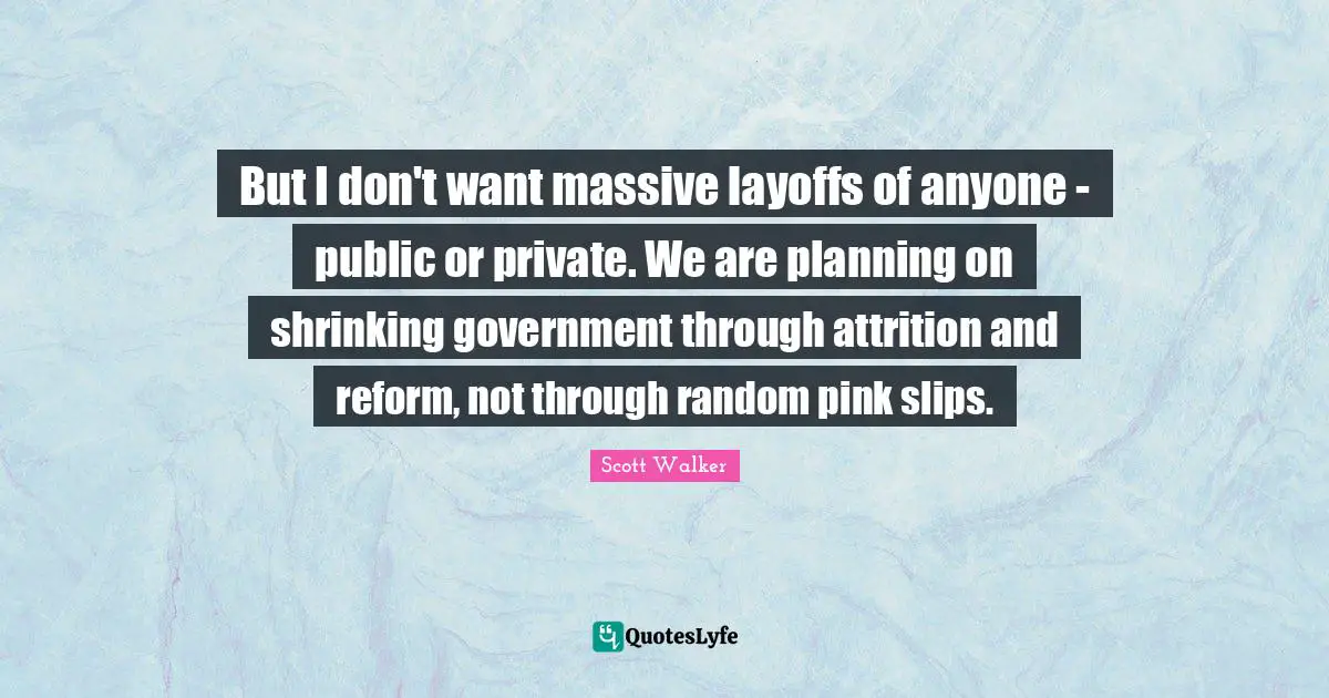 But I don't want massive layoffs of anyone - public or private. We are planning on shrinking government through attrition and reform, not through random pink slips.
