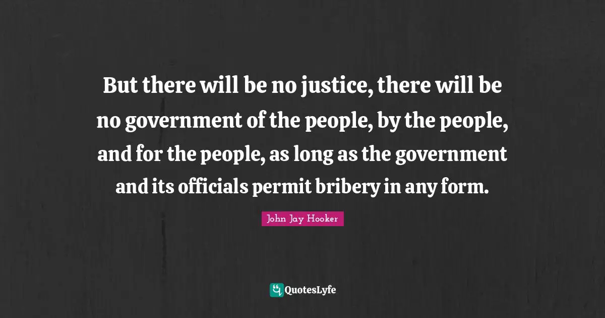 But there will be no justice, there will be no government of the people, by the people, and for the people, as long as the government and its officials permit bribery in any form.