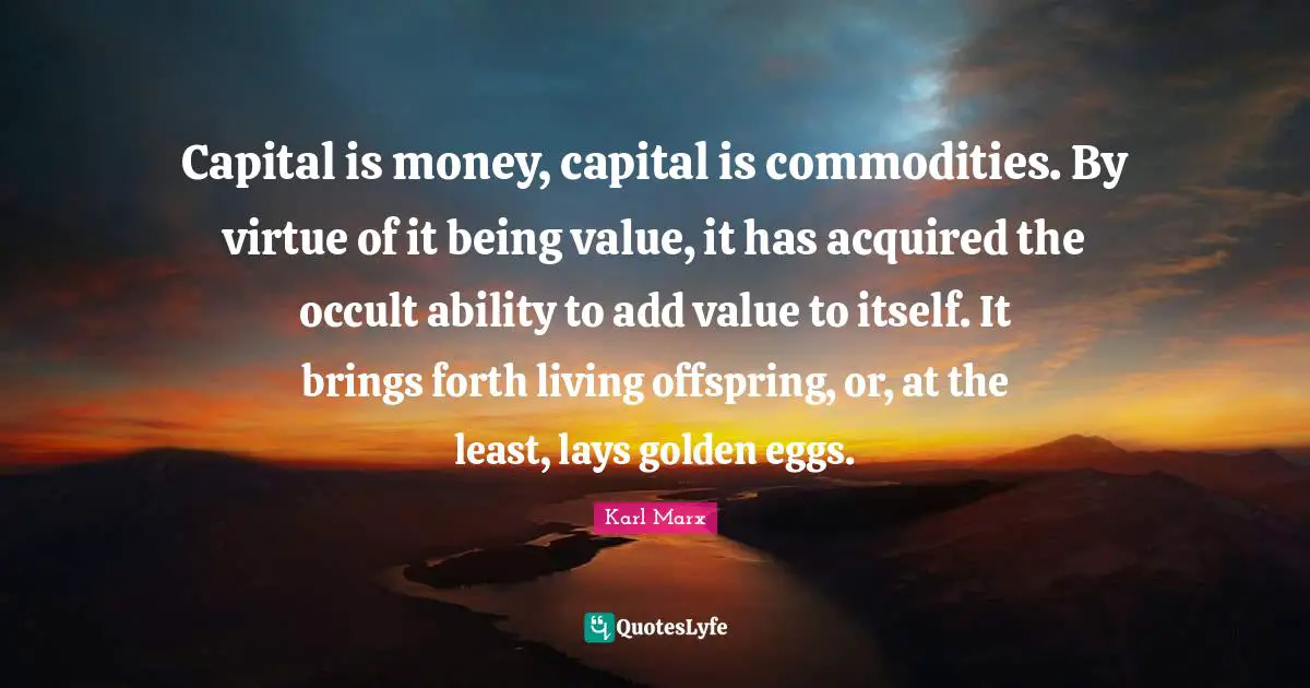 Capital is money, capital is commodities. By virtue of it being value, it has acquired the occult ability to add value to itself. It brings forth living offspring, or, at the least, lays golden eggs.