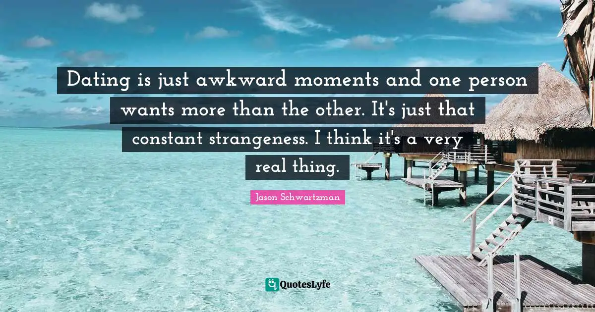 Dating is just awkward moments and one person wants more than the other. It's just that constant strangeness. I think it's a very real thing.