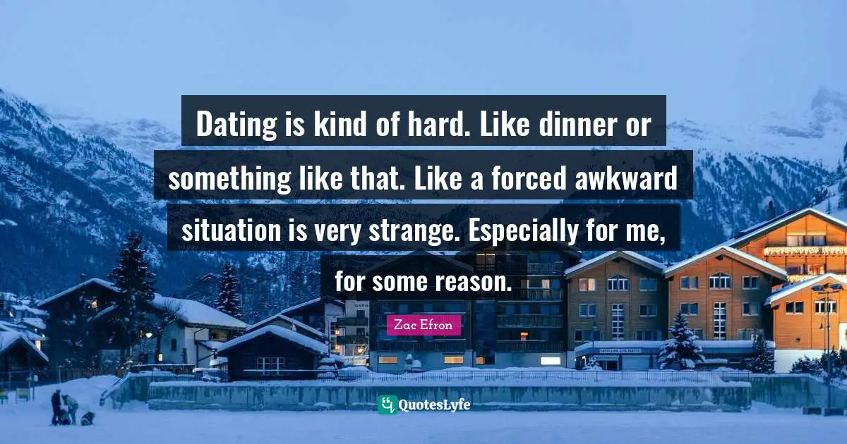 Dating is kind of hard. Like dinner or something like that. Like a forced awkward situation is very strange. Especially for me, for some reason.